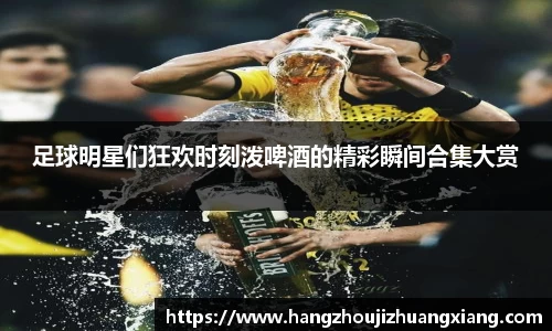 足球明星们狂欢时刻泼啤酒的精彩瞬间合集大赏