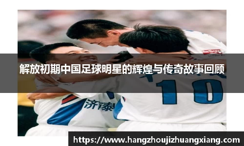解放初期中国足球明星的辉煌与传奇故事回顾