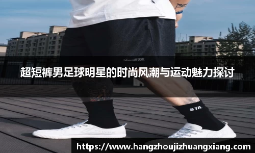 超短裤男足球明星的时尚风潮与运动魅力探讨