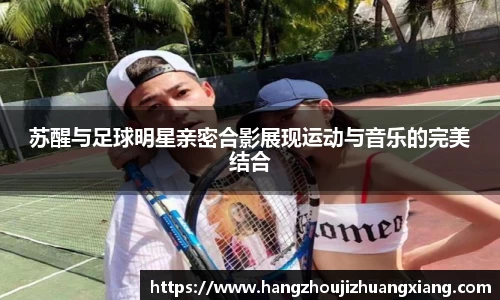 苏醒与足球明星亲密合影展现运动与音乐的完美结合